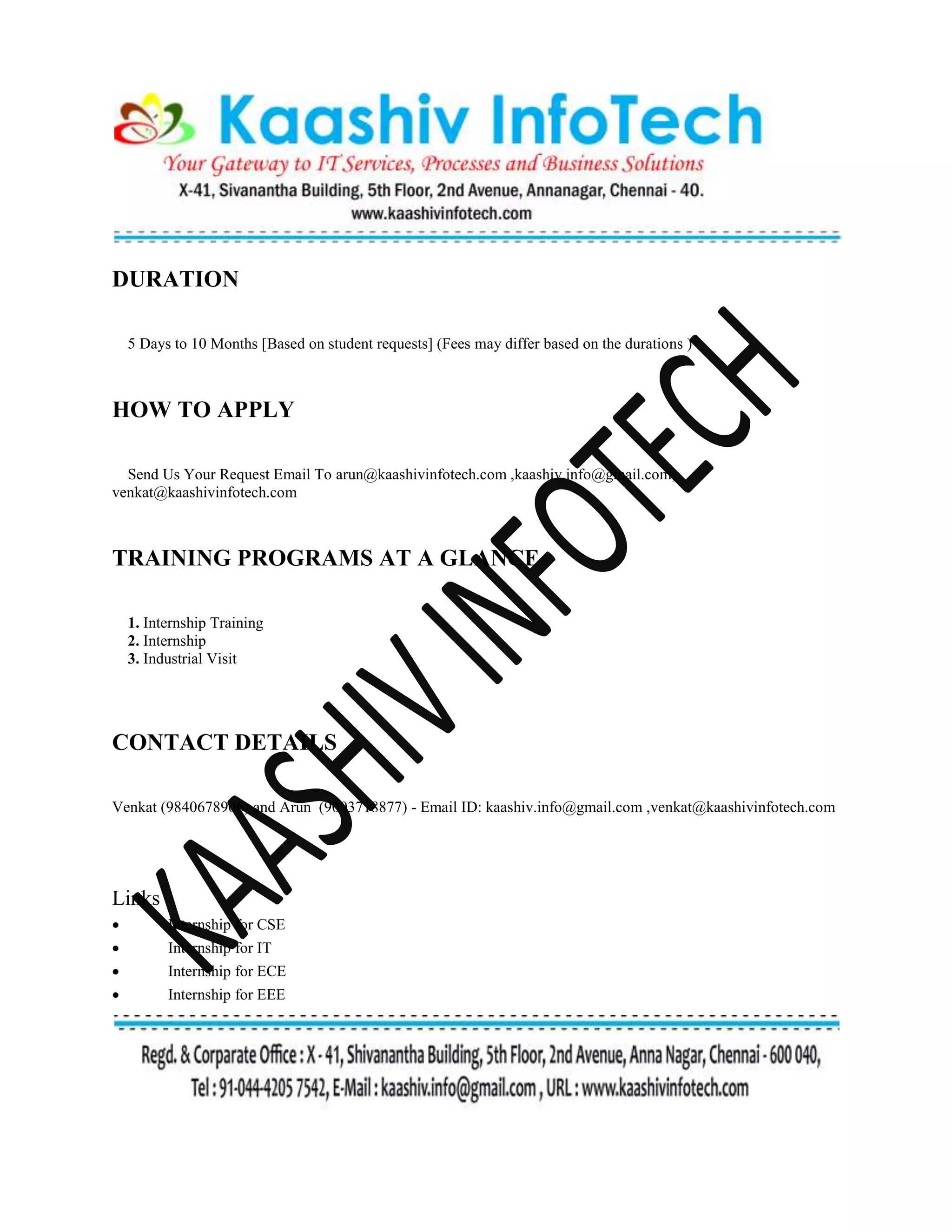 DURATION
5 Days to 10 Months [Based on student requests] (Fees may differ based on the durations )
HOW TO APPLY
Send Us Your Request Email To arun@kaashivinfotech.com ,kaashiv.info@gmail.com,
venkat@kaashivinfotech.com
TRAINING PROGRAMS AT A GLANCE
1. Internship Training
2. Internship
3. Industrial Visit
CONTACT DETAILS
Venkat (9840678906) and Arun (9003718877) - Email ID: kaashiv.info@gmail.com ,venkat@kaashivinfotech.com
Links
 Internship for CSE
 Internship for IT
 Internship for ECE
 Internship for EEE
 