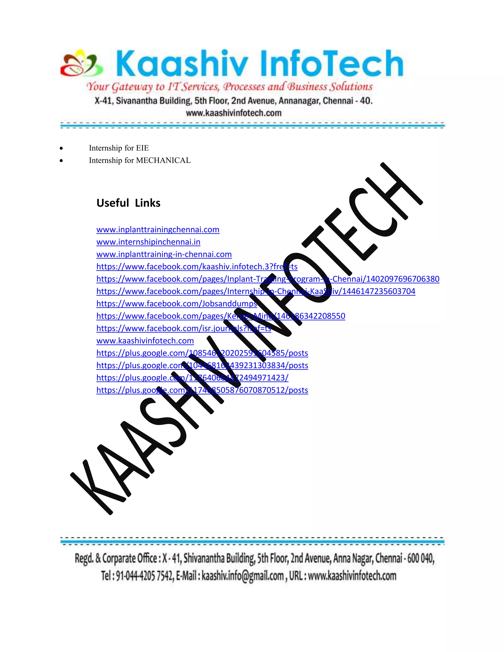  Internship for EIE
 Internship for MECHANICAL
Useful Links
www.inplanttrainingchennai.com
www.internshipinchennai.in
www.inplanttraining-in-chennai.com
https://www.facebook.com/kaashiv.infotech.3?fref=ts
https://www.facebook.com/pages/Inplant-Training-Program-in-Chennai/1402097696706380
https://www.facebook.com/pages/Internship-in-Chennai-KaaShiv/1446147235603704
https://www.facebook.com/Jobsanddumps
https://www.facebook.com/pages/Kernel-Mind/146186342208550
https://www.facebook.com/isr.journals?fref=ts
www.kaashivinfotech.com
https://plus.google.com/108546120202591604585/posts
https://plus.google.com/104468163439231303834/posts
https://plus.google.com/117640664472494971423/
https://plus.google.com/117408505876070870512/posts
 