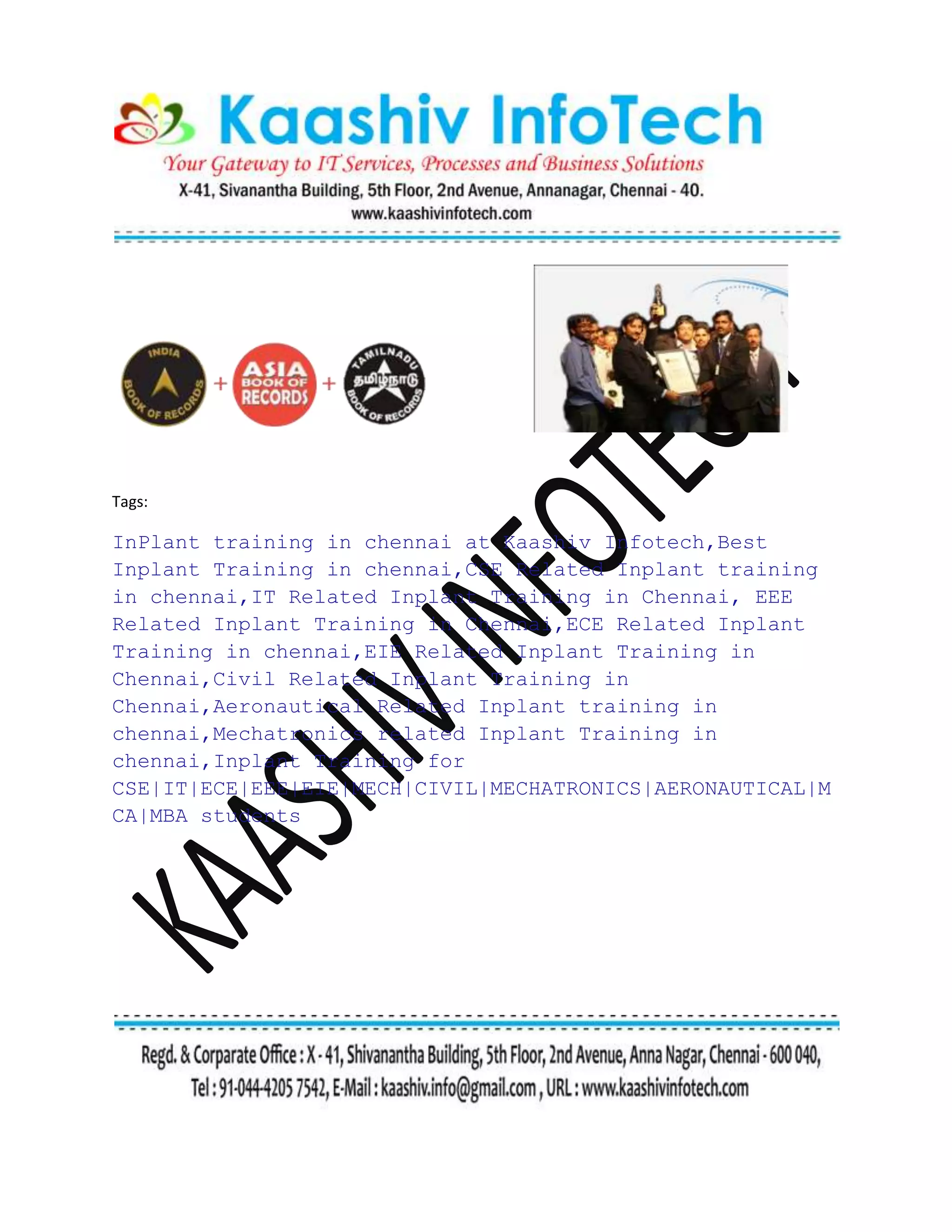 Tags:
InPlant training in chennai at Kaashiv Infotech,Best
Inplant Training in chennai,CSE Related Inplant training
in chennai,IT Related Inplant Training in Chennai, EEE
Related Inplant Training in Chennai,ECE Related Inplant
Training in chennai,EIE Related Inplant Training in
Chennai,Civil Related Inplant Training in
Chennai,Aeronautical Related Inplant training in
chennai,Mechatronics related Inplant Training in
chennai,Inplant Training for
CSE|IT|ECE|EEE|EIE|MECH|CIVIL|MECHATRONICS|AERONAUTICAL|M
CA|MBA students
 