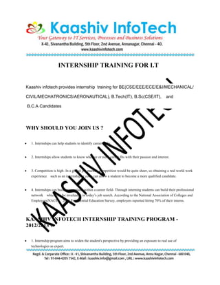 INTERNSHIP TRAINING FOR I.T
Kaashiv infotech provides internship training for BE(CSE/EEE/ECE/E&I/MECHANICAL/
CIVIL/MECHATRONICS/AERONAUTICAL), B.Tech(IT), B.Sc(CSE/IT), and
B.C.A Candidates
WHY SHOULD YOU JOIN US ?
 1. Internships can help students to identify career paths.
 2. Internships allow students to know whether or not a career fits with their passion and interest.
 3. Competition is high- In a global job market, competition would be quite sheer, so obtaining a real world work
experience such as an internship or coop can allow a student to become a more qualified candidate.
 4. Internships can build connections within a career field- Through interning students can build their professional
network which can be invaluable in today’s job search. According to the National Association of Colleges and
Employers(NACE) 2008 Experiential Education Survey, employers reported hiring 70% of their interns.
KAASHIV INFOTECH INTERNSHIP TRAINING PROGRAM -
2012/2013 ?
 1. Internship program aims to widen the student's perspective by providing an exposure to real use of
technologies as expert.
 