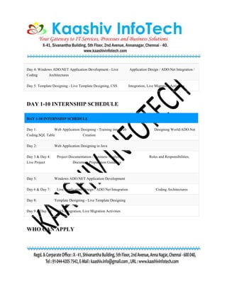 Day 4: Windows ADO.NET Application Development - Live Application Design / ADO.Net Integration /
Coding Architectures
Day 5: Template Designing - Live Template Designing, CSS Integration, Live Migration Activities
DAY 1-10 INTERNSHIP SCHEDULE
DAY 1-10 INTERNSHIP SCHEDULE
Day 1: Web Application Designing - Training into Web Designing World/ADO.Net
Coding,SQL Table Creation
Day 2: Web Application Designing in Java
Day 3 & Day 4: Project Documentation - Business Analysis Roles and Responsibilities,
Live Project Document Preparation Guidance
Day 5: Windows ADO.NET Application Development
Day 6 & Day 7: Live Application Design / ADO.Net Integration Coding Architectures
Day 8: Template Designing - Live Template Designing
Day 9 & Day 10: CSS Integration, Live Migration Activities
WHO CAN APPLY
 