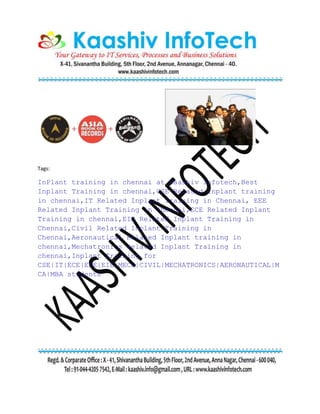 Tags:
InPlant training in chennai at Kaashiv Infotech,Best
Inplant Training in chennai,CSE Related Inplant training
in chennai,IT Related Inplant Training in Chennai, EEE
Related Inplant Training in Chennai,ECE Related Inplant
Training in chennai,EIE Related Inplant Training in
Chennai,Civil Related Inplant Training in
Chennai,Aeronautical Related Inplant training in
chennai,Mechatronics related Inplant Training in
chennai,Inplant Training for
CSE|IT|ECE|EEE|EIE|MECH|CIVIL|MECHATRONICS|AERONAUTICAL|M
CA|MBA students
 