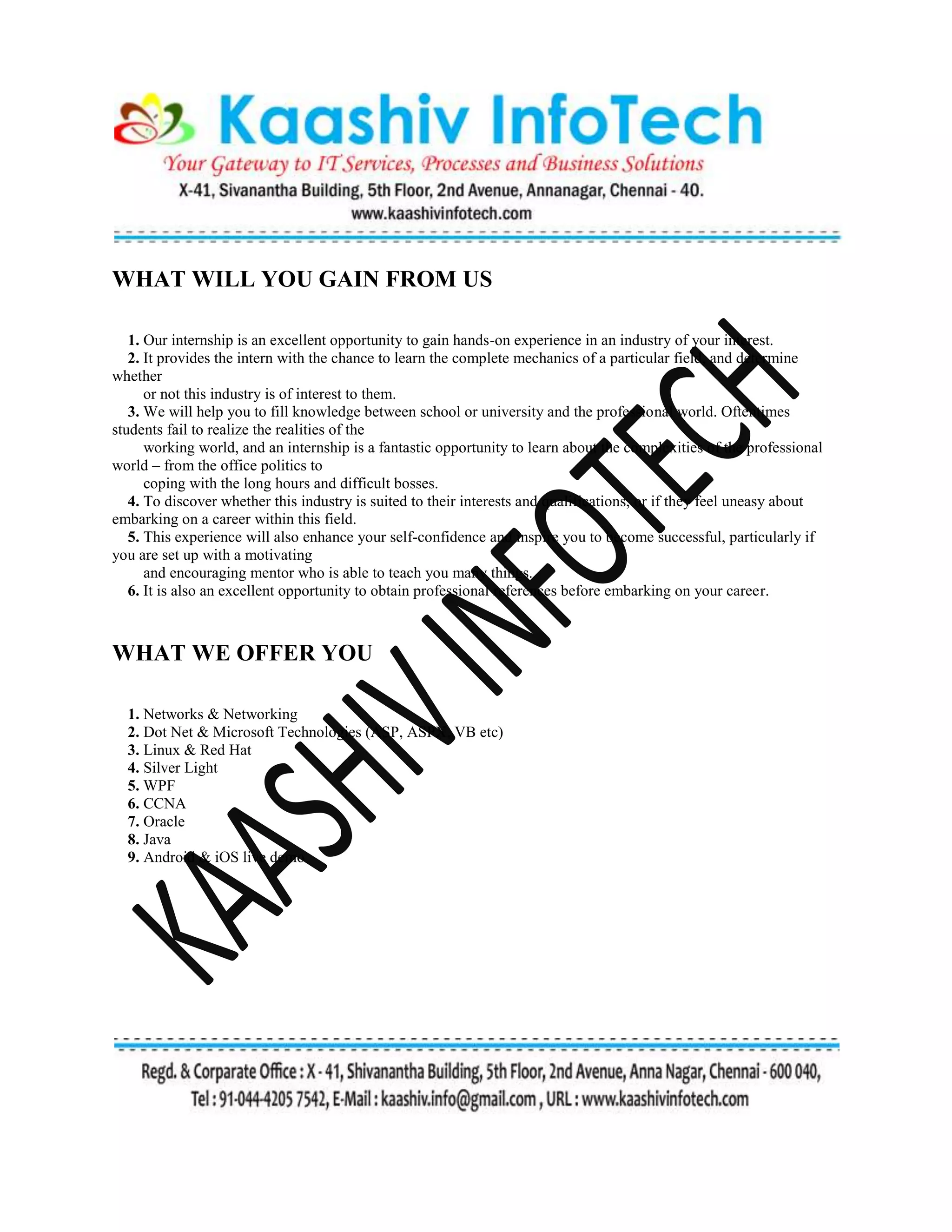 WHAT WILL YOU GAIN FROM US
1. Our internship is an excellent opportunity to gain hands-on experience in an industry of your interest.
2. It provides the intern with the chance to learn the complete mechanics of a particular field, and determine
whether
or not this industry is of interest to them.
3. We will help you to fill knowledge between school or university and the professional world. Oftentimes
students fail to realize the realities of the
working world, and an internship is a fantastic opportunity to learn about the complexities of the professional
world – from the office politics to
coping with the long hours and difficult bosses.
4. To discover whether this industry is suited to their interests and qualifications, or if they feel uneasy about
embarking on a career within this field.
5. This experience will also enhance your self-confidence and inspire you to become successful, particularly if
you are set up with a motivating
and encouraging mentor who is able to teach you many things.
6. It is also an excellent opportunity to obtain professional references before embarking on your career.
WHAT WE OFFER YOU
1. Networks & Networking
2. Dot Net & Microsoft Technologies (ASP, ASPX, VB etc)
3. Linux & Red Hat
4. Silver Light
5. WPF
6. CCNA
7. Oracle
8. Java
9. Android & iOS live demo
 