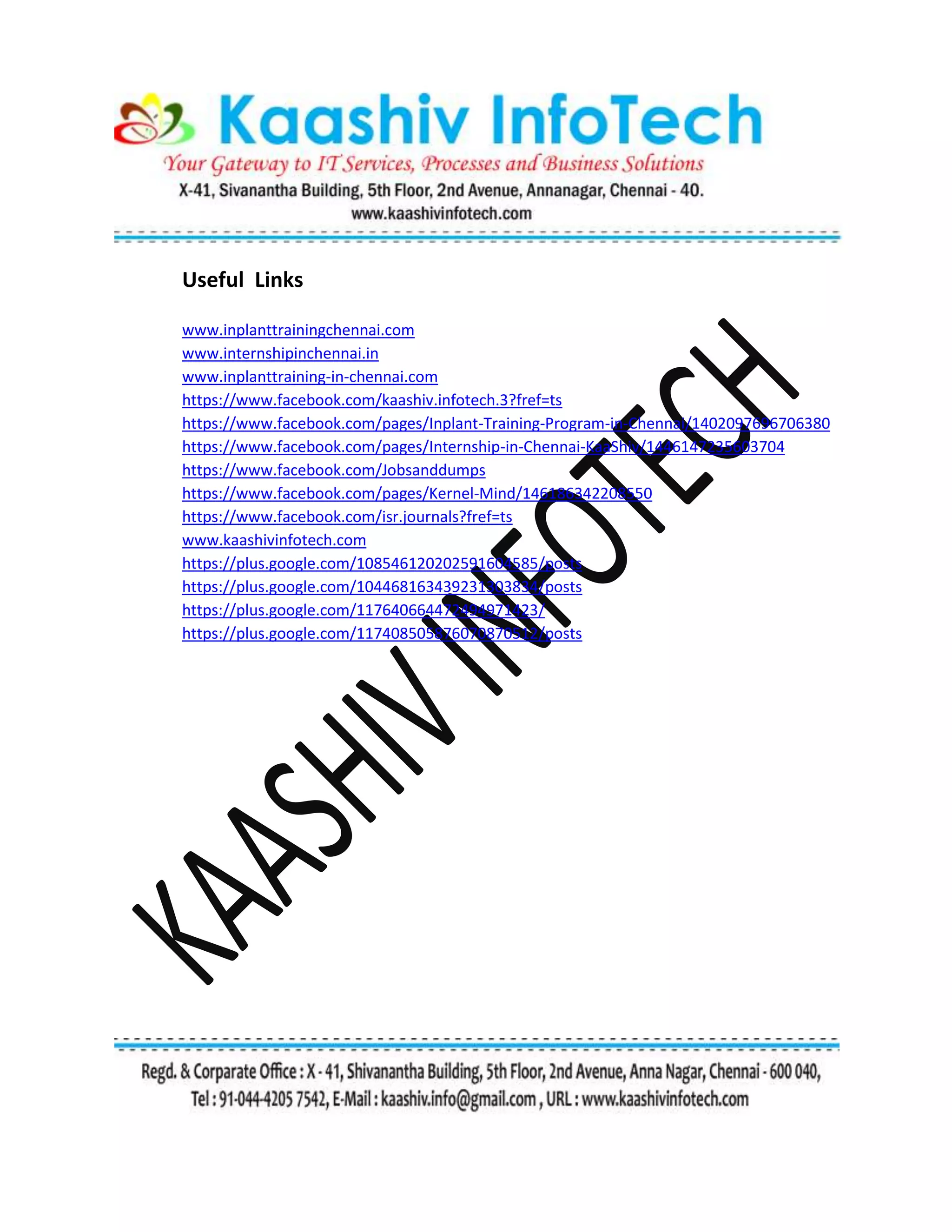 Useful Links
www.inplanttrainingchennai.com
www.internshipinchennai.in
www.inplanttraining-in-chennai.com
https://www.facebook.com/kaashiv.infotech.3?fref=ts
https://www.facebook.com/pages/Inplant-Training-Program-in-Chennai/1402097696706380
https://www.facebook.com/pages/Internship-in-Chennai-KaaShiv/1446147235603704
https://www.facebook.com/Jobsanddumps
https://www.facebook.com/pages/Kernel-Mind/146186342208550
https://www.facebook.com/isr.journals?fref=ts
www.kaashivinfotech.com
https://plus.google.com/108546120202591604585/posts
https://plus.google.com/104468163439231303834/posts
https://plus.google.com/117640664472494971423/
https://plus.google.com/117408505876070870512/posts
 