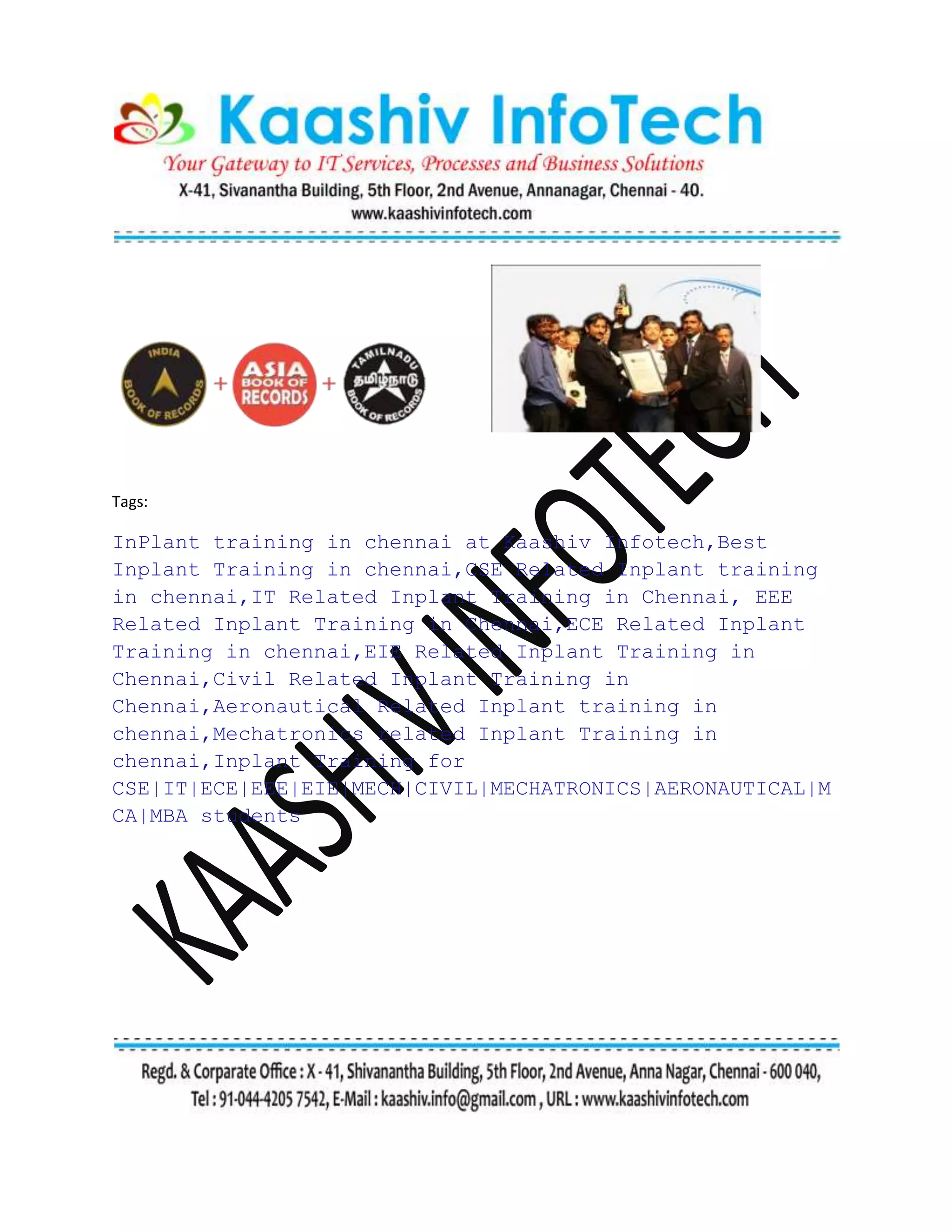 Tags:
InPlant training in chennai at Kaashiv Infotech,Best
Inplant Training in chennai,CSE Related Inplant training
in chennai,IT Related Inplant Training in Chennai, EEE
Related Inplant Training in Chennai,ECE Related Inplant
Training in chennai,EIE Related Inplant Training in
Chennai,Civil Related Inplant Training in
Chennai,Aeronautical Related Inplant training in
chennai,Mechatronics related Inplant Training in
chennai,Inplant Training for
CSE|IT|ECE|EEE|EIE|MECH|CIVIL|MECHATRONICS|AERONAUTICAL|M
CA|MBA students
 