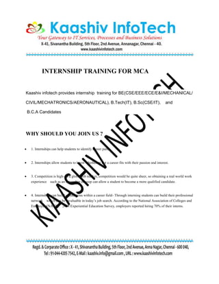 INTERNSHIP TRAINING FOR MCA
Kaashiv infotech provides internship training for BE(CSE/EEE/ECE/E&I/MECHANICAL/
CIVIL/MECHATRONICS/AERONAUTICAL), B.Tech(IT), B.Sc(CSE/IT), and
B.C.A Candidates
WHY SHOULD YOU JOIN US ?
 1. Internships can help students to identify career paths.
 2. Internships allow students to know whether or not a career fits with their passion and interest.
 3. Competition is high- In a global job market, competition would be quite sheer, so obtaining a real world work
experience such as an internship or coop can allow a student to become a more qualified candidate.
 4. Internships can build connections within a career field- Through interning students can build their professional
network which can be invaluable in today’s job search. According to the National Association of Colleges and
Employers(NACE) 2008 Experiential Education Survey, employers reported hiring 70% of their interns.
 
