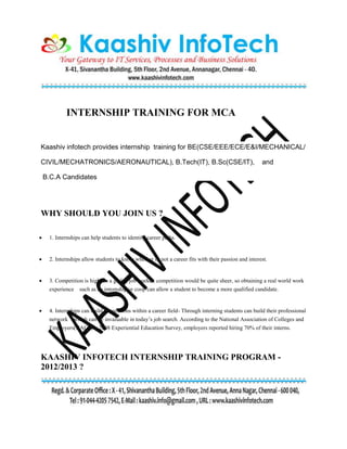 INTERNSHIP TRAINING FOR MCA
Kaashiv infotech provides internship training for BE(CSE/EEE/ECE/E&I/MECHANICAL/
CIVIL/MECHATRONICS/AERONAUTICAL), B.Tech(IT), B.Sc(CSE/IT), and
B.C.A Candidates
WHY SHOULD YOU JOIN US ?
 1. Internships can help students to identify career paths.
 2. Internships allow students to know whether or not a career fits with their passion and interest.
 3. Competition is high- In a global job market, competition would be quite sheer, so obtaining a real world work
experience such as an internship or coop can allow a student to become a more qualified candidate.
 4. Internships can build connections within a career field- Through interning students can build their professional
network which can be invaluable in today’s job search. According to the National Association of Colleges and
Employers(NACE) 2008 Experiential Education Survey, employers reported hiring 70% of their interns.
KAASHIV INFOTECH INTERNSHIP TRAINING PROGRAM -
2012/2013 ?
 