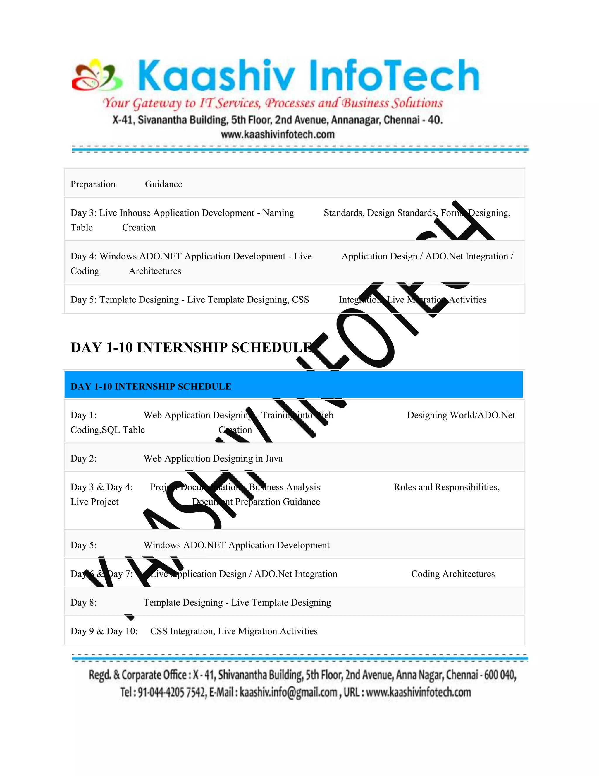 Preparation Guidance
Day 3: Live Inhouse Application Development - Naming Standards, Design Standards, Forms Designing,
Table Creation
Day 4: Windows ADO.NET Application Development - Live Application Design / ADO.Net Integration /
Coding Architectures
Day 5: Template Designing - Live Template Designing, CSS Integration, Live Migration Activities
DAY 1-10 INTERNSHIP SCHEDULE
DAY 1-10 INTERNSHIP SCHEDULE
Day 1: Web Application Designing - Training into Web Designing World/ADO.Net
Coding,SQL Table Creation
Day 2: Web Application Designing in Java
Day 3 & Day 4: Project Documentation - Business Analysis Roles and Responsibilities,
Live Project Document Preparation Guidance
Day 5: Windows ADO.NET Application Development
Day 6 & Day 7: Live Application Design / ADO.Net Integration Coding Architectures
Day 8: Template Designing - Live Template Designing
Day 9 & Day 10: CSS Integration, Live Migration Activities
 