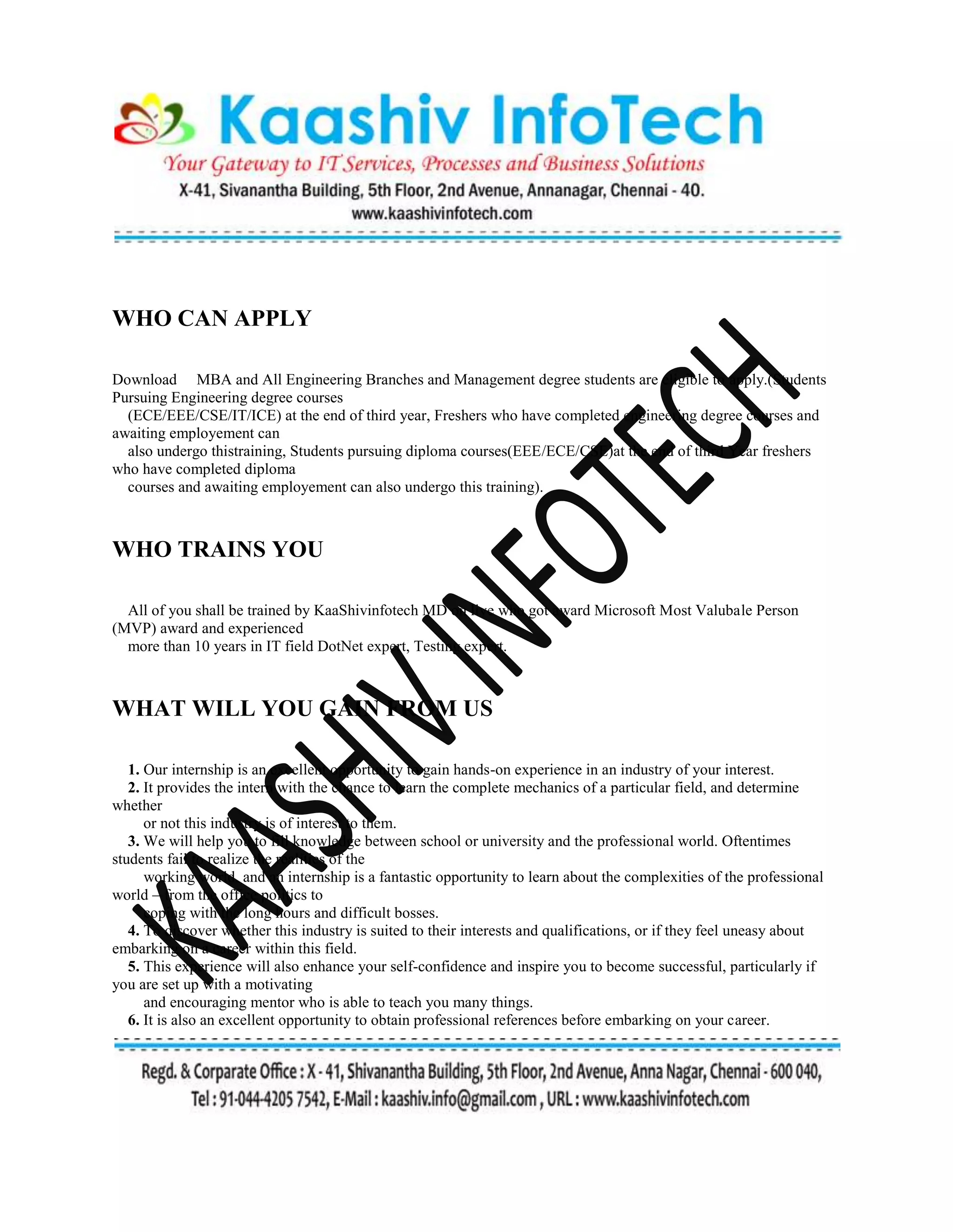 WHO CAN APPLY
Download MBA and All Engineering Branches and Management degree students are eligible to apply.(Students
Pursuing Engineering degree courses
(ECE/EEE/CSE/IT/ICE) at the end of third year, Freshers who have completed engineering degree courses and
awaiting employement can
also undergo thistraining, Students pursuing diploma courses(EEE/ECE/CSE)at the end of third Year freshers
who have completed diploma
courses and awaiting employement can also undergo this training).
WHO TRAINS YOU
All of you shall be trained by KaaShivinfotech MD on live who got award Microsoft Most Valubale Person
(MVP) award and experienced
more than 10 years in IT field DotNet expert, Testing expert.
WHAT WILL YOU GAIN FROM US
1. Our internship is an excellent opportunity to gain hands-on experience in an industry of your interest.
2. It provides the intern with the chance to learn the complete mechanics of a particular field, and determine
whether
or not this industry is of interest to them.
3. We will help you to fill knowledge between school or university and the professional world. Oftentimes
students fail to realize the realities of the
working world, and an internship is a fantastic opportunity to learn about the complexities of the professional
world – from the office politics to
coping with the long hours and difficult bosses.
4. To discover whether this industry is suited to their interests and qualifications, or if they feel uneasy about
embarking on a career within this field.
5. This experience will also enhance your self-confidence and inspire you to become successful, particularly if
you are set up with a motivating
and encouraging mentor who is able to teach you many things.
6. It is also an excellent opportunity to obtain professional references before embarking on your career.
 