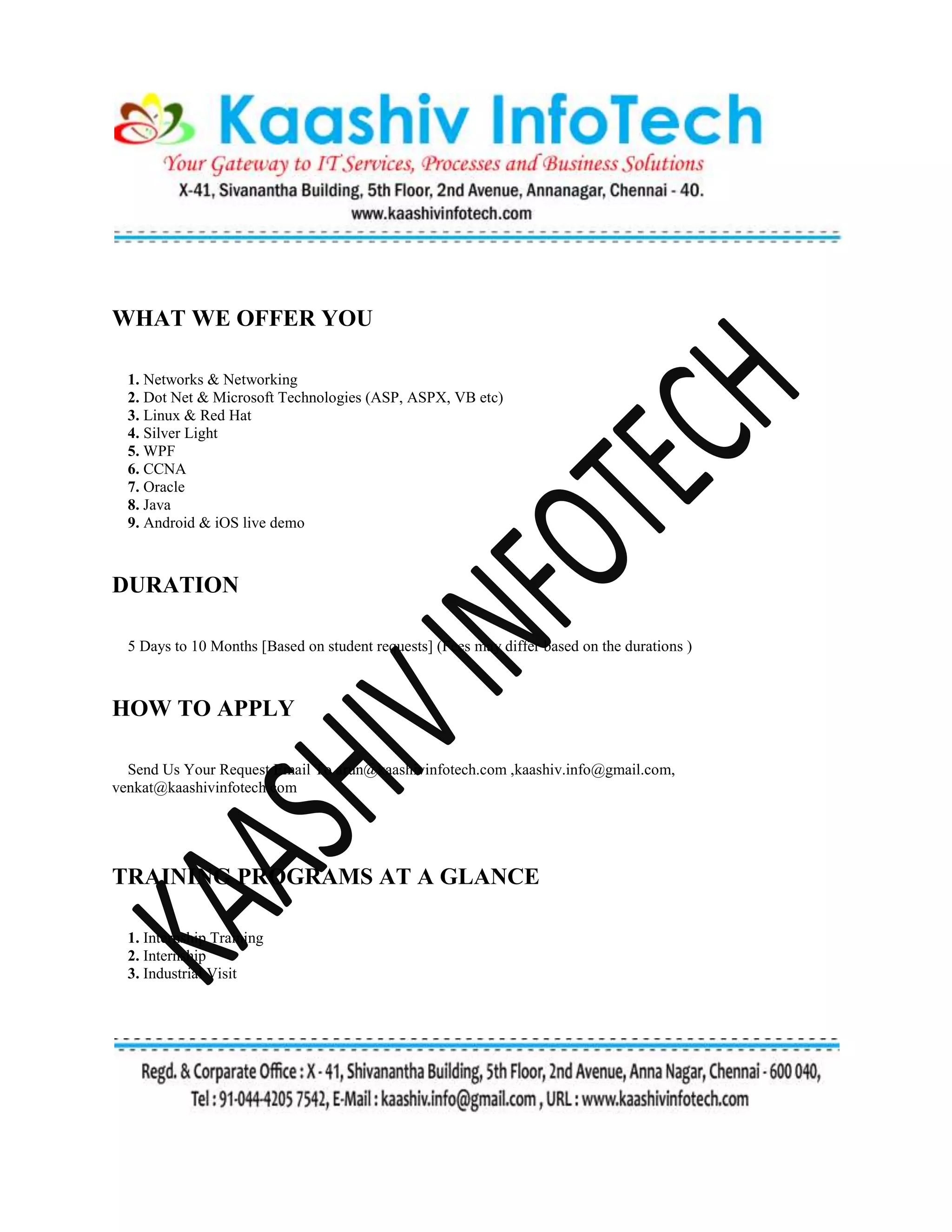 WHAT WE OFFER YOU
1. Networks & Networking
2. Dot Net & Microsoft Technologies (ASP, ASPX, VB etc)
3. Linux & Red Hat
4. Silver Light
5. WPF
6. CCNA
7. Oracle
8. Java
9. Android & iOS live demo
DURATION
5 Days to 10 Months [Based on student requests] (Fees may differ based on the durations )
HOW TO APPLY
Send Us Your Request Email To arun@kaashivinfotech.com ,kaashiv.info@gmail.com,
venkat@kaashivinfotech.com
TRAINING PROGRAMS AT A GLANCE
1. Internship Training
2. Internship
3. Industrial Visit
 