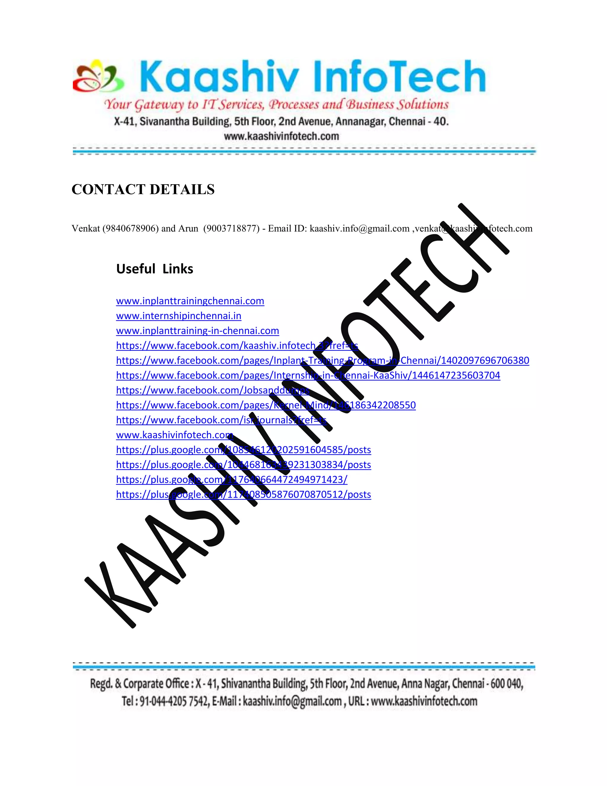 CONTACT DETAILS
Venkat (9840678906) and Arun (9003718877) - Email ID: kaashiv.info@gmail.com ,venkat@kaashivinfotech.com
Useful Links
www.inplanttrainingchennai.com
www.internshipinchennai.in
www.inplanttraining-in-chennai.com
https://www.facebook.com/kaashiv.infotech.3?fref=ts
https://www.facebook.com/pages/Inplant-Training-Program-in-Chennai/1402097696706380
https://www.facebook.com/pages/Internship-in-Chennai-KaaShiv/1446147235603704
https://www.facebook.com/Jobsanddumps
https://www.facebook.com/pages/Kernel-Mind/146186342208550
https://www.facebook.com/isr.journals?fref=ts
www.kaashivinfotech.com
https://plus.google.com/108546120202591604585/posts
https://plus.google.com/104468163439231303834/posts
https://plus.google.com/117640664472494971423/
https://plus.google.com/117408505876070870512/posts
 