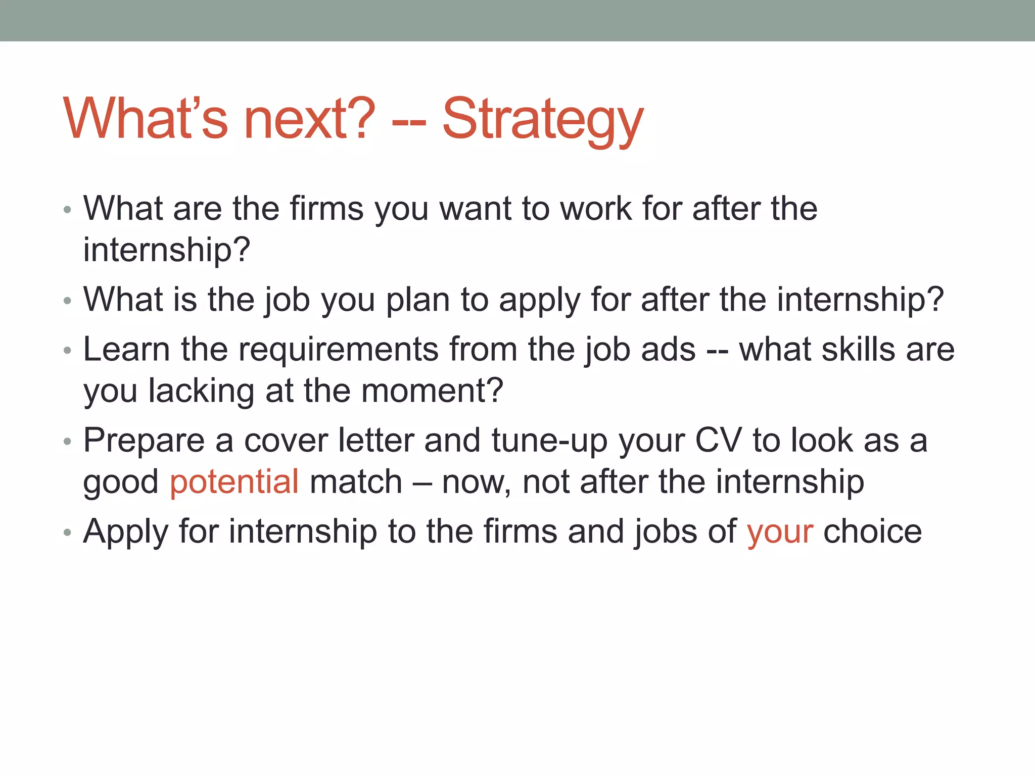What’s next? -- Strategy
• What are the firms you want to work for after the
    internship?
•   What is the job you plan to apply for after the internship?
•   Learn the requirements from the job ads -- what skills are
    you lacking at the moment?
•   Prepare a cover letter and tune-up your CV to look as a
    good potential match – now, not after the internship
•   Apply for internship to the firms and jobs of your choice
 