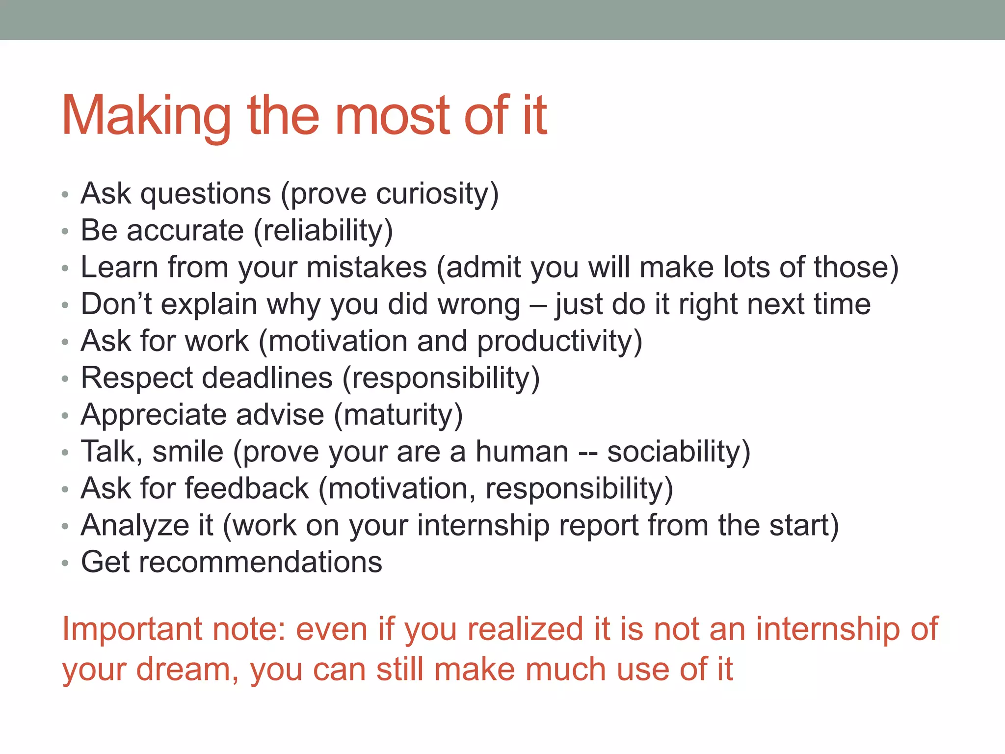 Making the most of it
•   Ask questions (prove curiosity)
•   Be accurate (reliability)
•   Learn from your mistakes (admit you will make lots of those)
•   Don’t explain why you did wrong – just do it right next time
•   Ask for work (motivation and productivity)
•   Respect deadlines (responsibility)
•   Appreciate advice (maturity)
•   Talk, smile (prove your are a human -- sociability)
•   Ask for feedback (motivation, responsibility)
•   Analyze it (work on your internship report from the start)
•   Get recommendations

Important note: even if you realized it is not an internship of
your dream, you can still make much use of it
 