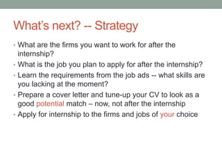 What’s next? -- Strategy
• What are the firms you want to work for after the
    internship?
•   What is the job you plan to apply for after the internship?
•   Learn the requirements from the job ads -- what skills are
    you lacking at the moment?
•   Prepare a cover letter and tune-up your CV to look as a
    good potential match – now, not after the internship
•   Apply for internship to the firms and jobs of your choice
 