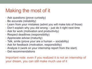 Making the most of it
•   Ask questions (prove curiosity)
•   Be accurate (reliability)
•   Learn from your mistakes (admit you will make lots of those)
•   Don’t explain why you did wrong – just do it right next time
•   Ask for work (motivation and productivity)
•   Respect deadlines (responsibility)
•   Appreciate advice (maturity)
•   Talk, smile (prove your are a human -- sociability)
•   Ask for feedback (motivation, responsibility)
•   Analyze it (work on your internship report from the start)
•   Get recommendations

Important note: even if you realized it is not an internship of
your dream, you can still make much use of it
 