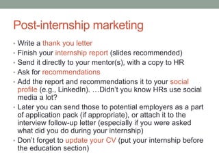 Post-internship marketing
• Write a thank you letter
• Finish your internship report (slides recommended)
• Send it directly to your mentor(s), with a copy to HR
• Ask for recommendations
• Add the report and recommendations it to your social
  profile (e.g., LinkedIn). …Didn’t you know HRs use social
  media a lot?
• Later you can send those to potential employers as a part
  of application pack (if appropriate), or attach it to the
  interview follow-up letter (especially if you were asked
  what did you do during your internship)
• Don’t forget to update your CV (put your internship before
  the education section)
 