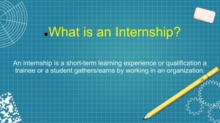 What is an Internship?
An internship is a short-term learning experience or qualification a
trainee or a student gathers/earns by working in an organization.
 