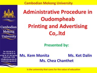 Cambodian Mekong University

 Administrative Procedure in
        Oudompheab
  Printing and Advertising
           Co,.ltd
                    Presented by:

Ms. Kem Monita         Ms. Ket Dalin
         Ms. Chea Chanthet
   is the university that cares for the value of education   1
 