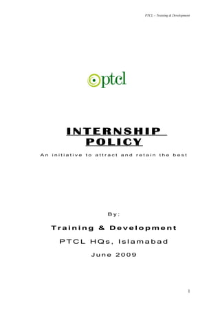 PTCL – Training & Development




         INTERNSHIP
           POLICY
An   initiative   to   attract   and   retain     the      best




                           By:


     Training & Development

       PTCL HQs, Islamabad

                   June 2009




                                                                    1
 