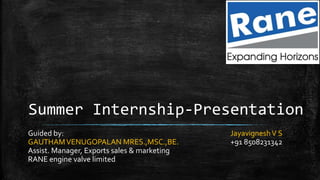 Summer Internship-Presentation
Guided by:
GAUTHAMVENUGOPALAN MRES.,MSC.,BE.
Assist. Manager, Exports sales & marketing
RANE engine valve limited
JayavigneshV S
+91 8508231342
 