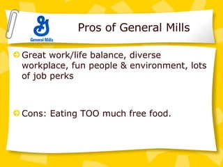Pros of General Mills Great work/life balance, diverse workplace, fun people & environment, lots of job perks Cons: Eating TOO much free food. 
