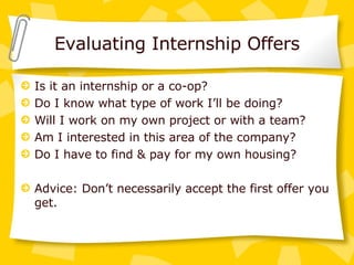 Evaluating Internship Offers Is it an internship or a co-op? Do I know what type of work I’ll be doing? Will I work on my own project or with a team? Am I interested in this area of the company? Do I have to find & pay for my own housing? Advice: Don’t necessarily accept the first offer you get. 