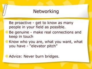 Networking Be proactive - get to know as many people in your field as possible. Be genuine - make real connections and keep in touch Know who you are, what you want, what you have - “elevator pitch” Advice: Never burn bridges. 