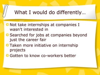 What I would do differently… Not take internships at companies I wasn’t interested in Searched for jobs at companies beyond just the career fair Taken more initiative on internship projects Gotten to know co-workers better 