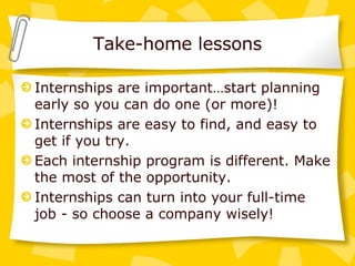 Take-home lessons Internships are important…start planning early so you can do one (or more)! Internships are easy to find, and easy to get if you try. Each internship program is different. Make the most of the opportunity. Internships can turn into your full-time job - so choose a company wisely! 