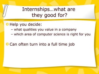 Internships…what are  they good for? Help you decide:  what qualities you value in a company which area of computer science is right for you Can often turn into a full time job 