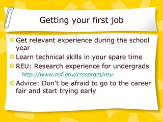 Getting your first job Get relevant experience during the school year Learn technical skills in your spare time REU: Research experience for undergrads http://www.nsf.gov/crssprgm/reu Advice: Don’t be afraid to go to the career fair and start trying early 