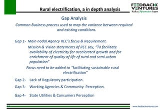 Rural electrification, a in depth analysis Gap Analysis Common Business process used to map the variance between required and existing conditions. Gap 1-  Main nodal Agency REC’s focus & Requirement. Mission & Vision statements of REC say, “To facilitate  availability of electricity for accelerated growth and for  enrichment of quality of life of rural and semi-urban  population” Focus need to be added to “ facilitating sustainable rural electrification” Gap 2-  Lack of Regulatory participation. Gap 3-  Working Agencies & Community  Perception. Gap 4-  State Utilities & Consumers Perception  