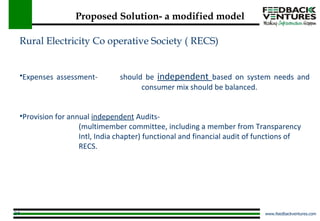 Proposed Solution- a modified model Rural Electricity Co operative Society ( RECS) Expenses assessment should be independent based on system needs and consumer mix should be balanced. Provision for annual independent serc appointed (multimember committee, including a member from Transparency Intl, India chapter) functional and financial audit of functions of RECS Rural Electricity Co operative Society ( RECS) Expenses assessment-  should be  independent  based on system needs and    consumer mix should be balanced. Provision for annual  independent  Audits- (multimember committee, including a member from  Transparency  Intl, India chapter) functional and financial audit of functions of  RECS. 