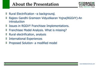 About the Presentation Rural Electrification –a backgroun d . Rajeev Gandhi Grameen Vidyutikaran Yojna(RGGVY)-An introduction Issues in RGGVY Franchisee Implementations. Franchisee Model Analysis. What is missing? Rural electrification, analysis International Experiences Proposed Solution- a modified model 