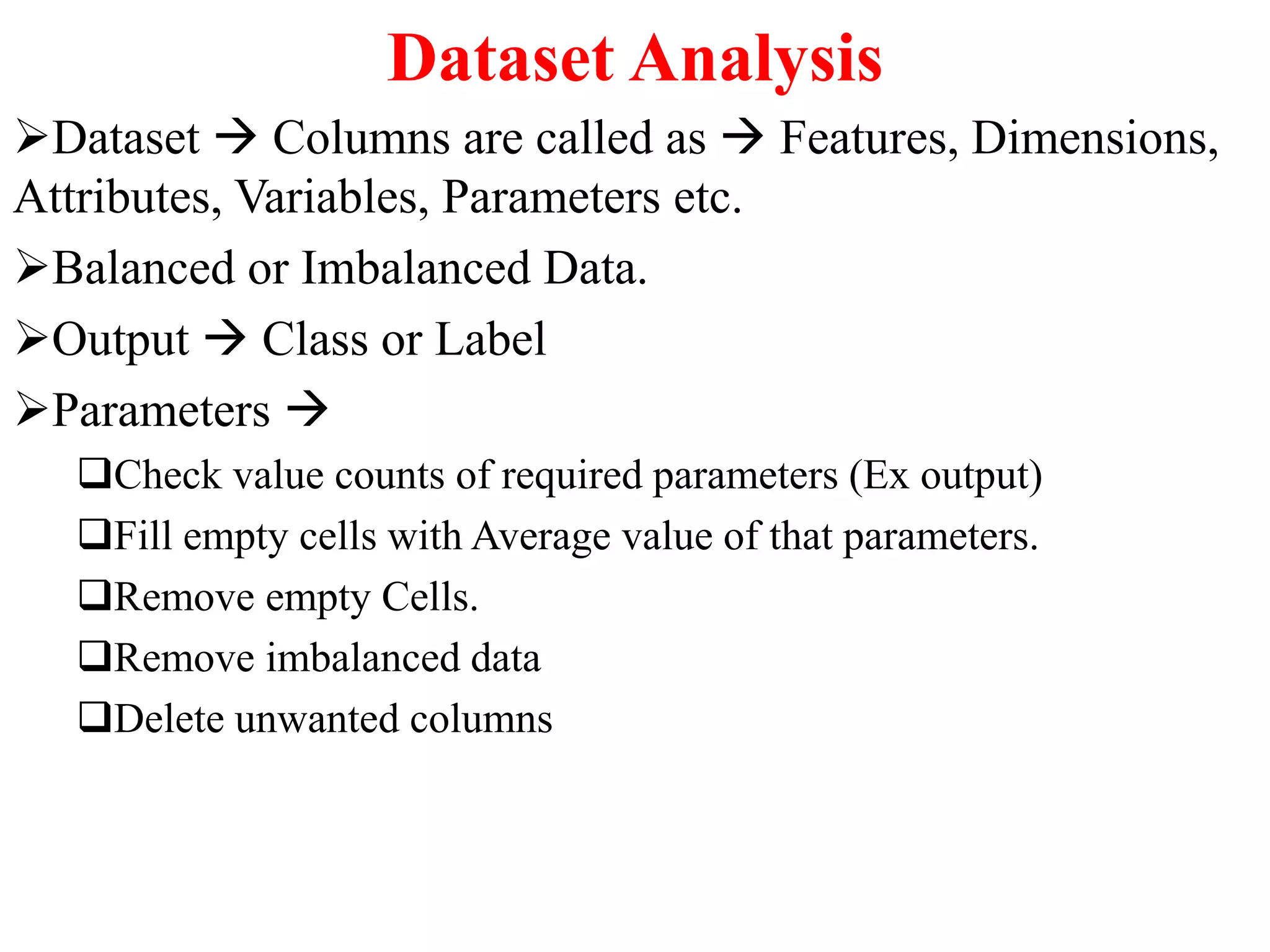 Dataset Analysis
Dataset  Columns are called as  Features, Dimensions,
Attributes, Variables, Parameters etc.
Balanced or Imbalanced Data.
Output  Class or Label
Parameters 
Check value counts of required parameters (Ex output)
Fill empty cells with Average value of that parameters.
Remove empty Cells.
Remove imbalanced data
Delete unwanted columns
 