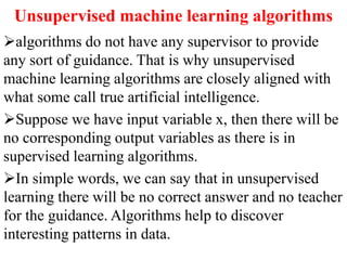 Unsupervised machine learning algorithms
algorithms do not have any supervisor to provide
any sort of guidance. That is why unsupervised
machine learning algorithms are closely aligned with
what some call true artificial intelligence.
Suppose we have input variable x, then there will be
no corresponding output variables as there is in
supervised learning algorithms.
In simple words, we can say that in unsupervised
learning there will be no correct answer and no teacher
for the guidance. Algorithms help to discover
interesting patterns in data.
 