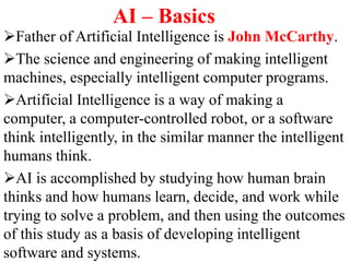 AI – Basics
Father of Artificial Intelligence is John McCarthy.
The science and engineering of making intelligent
machines, especially intelligent computer programs.
Artificial Intelligence is a way of making a
computer, a computer-controlled robot, or a software
think intelligently, in the similar manner the intelligent
humans think.
AI is accomplished by studying how human brain
thinks and how humans learn, decide, and work while
trying to solve a problem, and then using the outcomes
of this study as a basis of developing intelligent
software and systems.
 