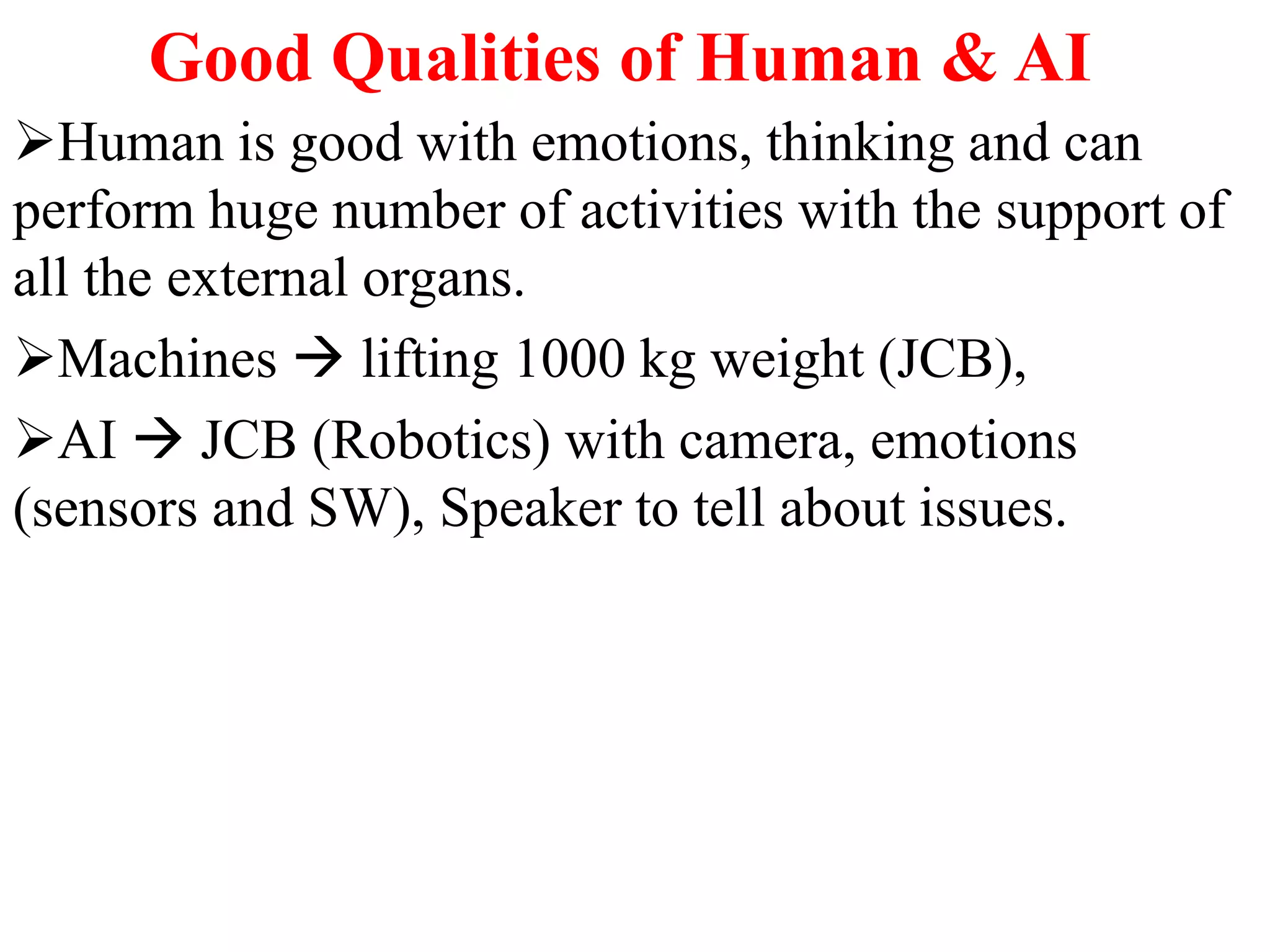 Good Qualities of Human & AI
Human is good with emotions, thinking and can
perform huge number of activities with the support of
all the external organs.
Machines  lifting 1000 kg weight (JCB),
AI  JCB (Robotics) with camera, emotions
(sensors and SW), Speaker to tell about issues.
 