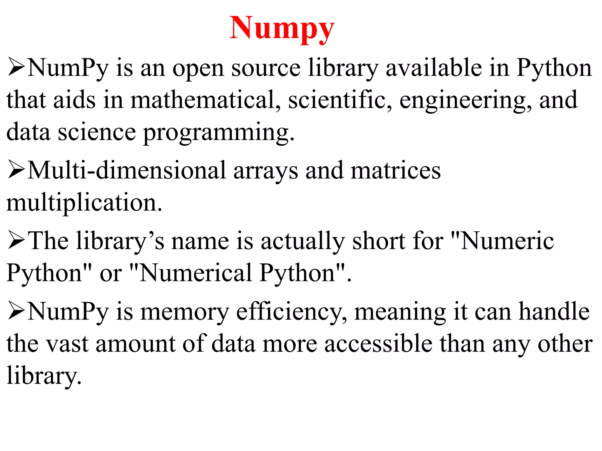 Numpy
NumPy is an open source library available in Python
that aids in mathematical, scientific, engineering, and
data science programming.
Multi-dimensional arrays and matrices
multiplication.
The library’s name is actually short for "Numeric
Python" or "Numerical Python".
NumPy is memory efficiency, meaning it can handle
the vast amount of data more accessible than any other
library.
 