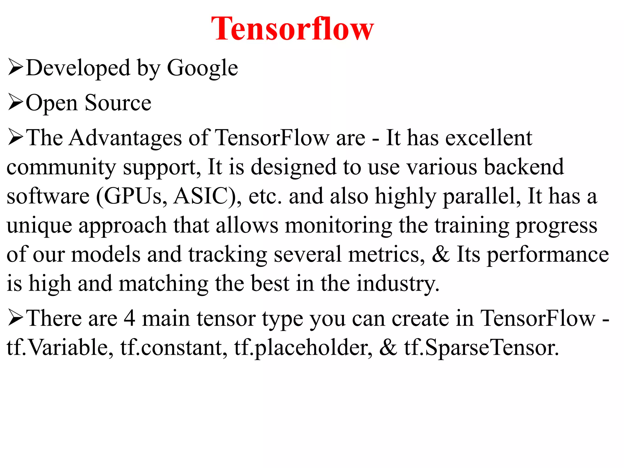 Tensorflow
Developed by Google
Open Source
The Advantages of TensorFlow are - It has excellent
community support, It is designed to use various backend
software (GPUs, ASIC), etc. and also highly parallel, It has a
unique approach that allows monitoring the training progress
of our models and tracking several metrics, & Its performance
is high and matching the best in the industry.
There are 4 main tensor type you can create in TensorFlow -
tf.Variable, tf.constant, tf.placeholder, & tf.SparseTensor.
 