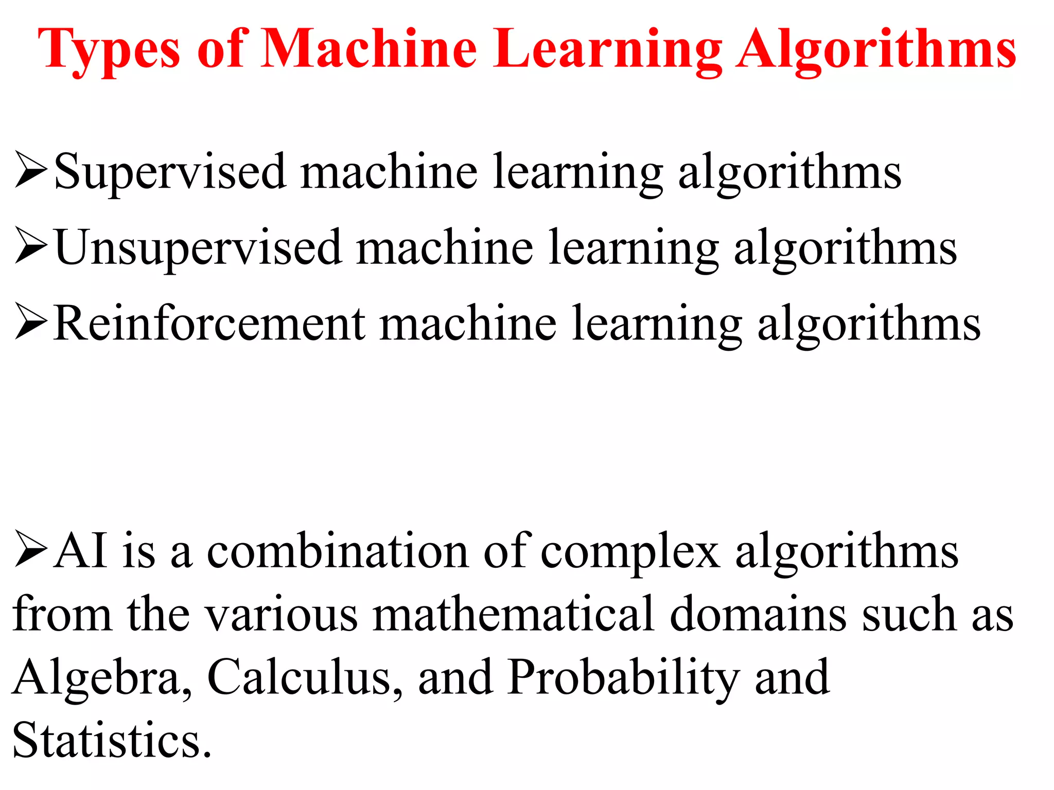 Types of Machine Learning Algorithms
Supervised machine learning algorithms
Unsupervised machine learning algorithms
Reinforcement machine learning algorithms
AI is a combination of complex algorithms
from the various mathematical domains such as
Algebra, Calculus, and Probability and
Statistics.
 