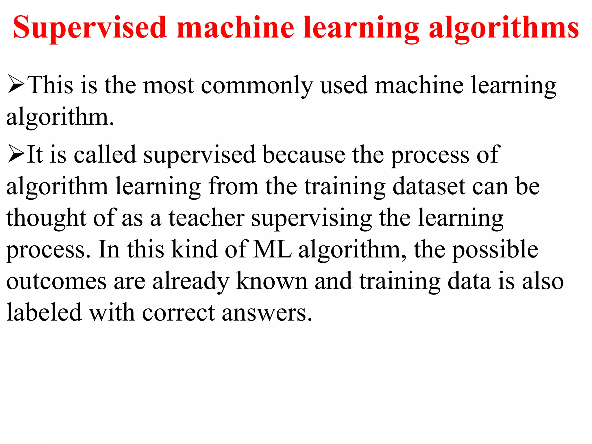 Supervised machine learning algorithms
This is the most commonly used machine learning
algorithm.
It is called supervised because the process of
algorithm learning from the training dataset can be
thought of as a teacher supervising the learning
process. In this kind of ML algorithm, the possible
outcomes are already known and training data is also
labeled with correct answers.
 