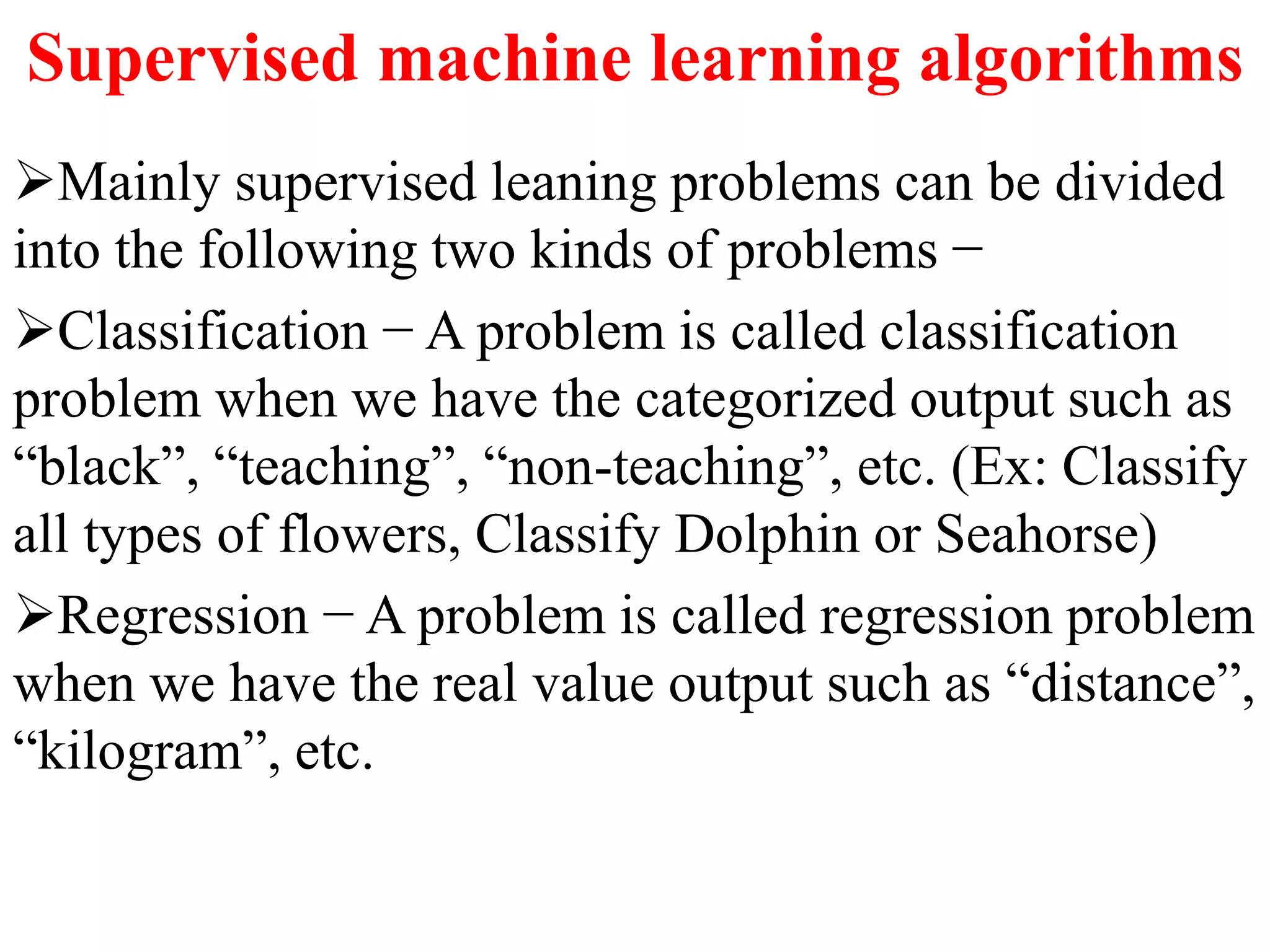 Supervised machine learning algorithms
Mainly supervised leaning problems can be divided
into the following two kinds of problems −
Classification − A problem is called classification
problem when we have the categorized output such as
“black”, “teaching”, “non-teaching”, etc. (Ex: Classify
all types of flowers, Classify Dolphin or Seahorse)
Regression − A problem is called regression problem
when we have the real value output such as “distance”,
“kilogram”, etc.
 