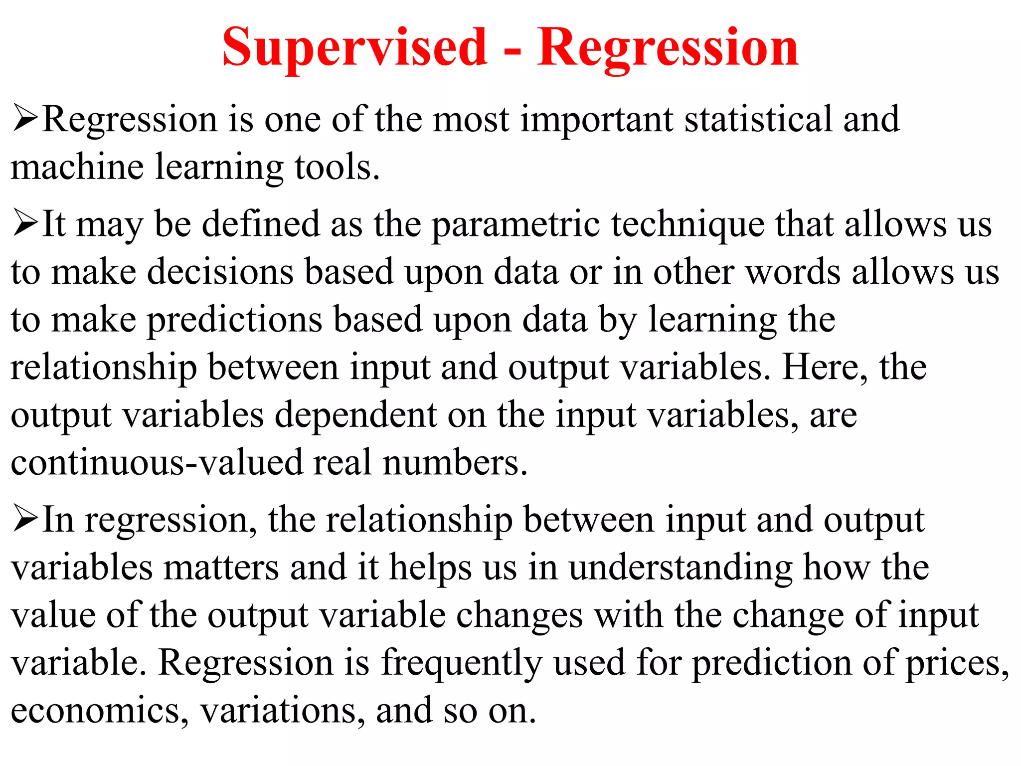 Supervised - Regression
Regression is one of the most important statistical and
machine learning tools.
It may be defined as the parametric technique that allows us
to make decisions based upon data or in other words allows us
to make predictions based upon data by learning the
relationship between input and output variables. Here, the
output variables dependent on the input variables, are
continuous-valued real numbers.
In regression, the relationship between input and output
variables matters and it helps us in understanding how the
value of the output variable changes with the change of input
variable. Regression is frequently used for prediction of prices,
economics, variations, and so on.
 