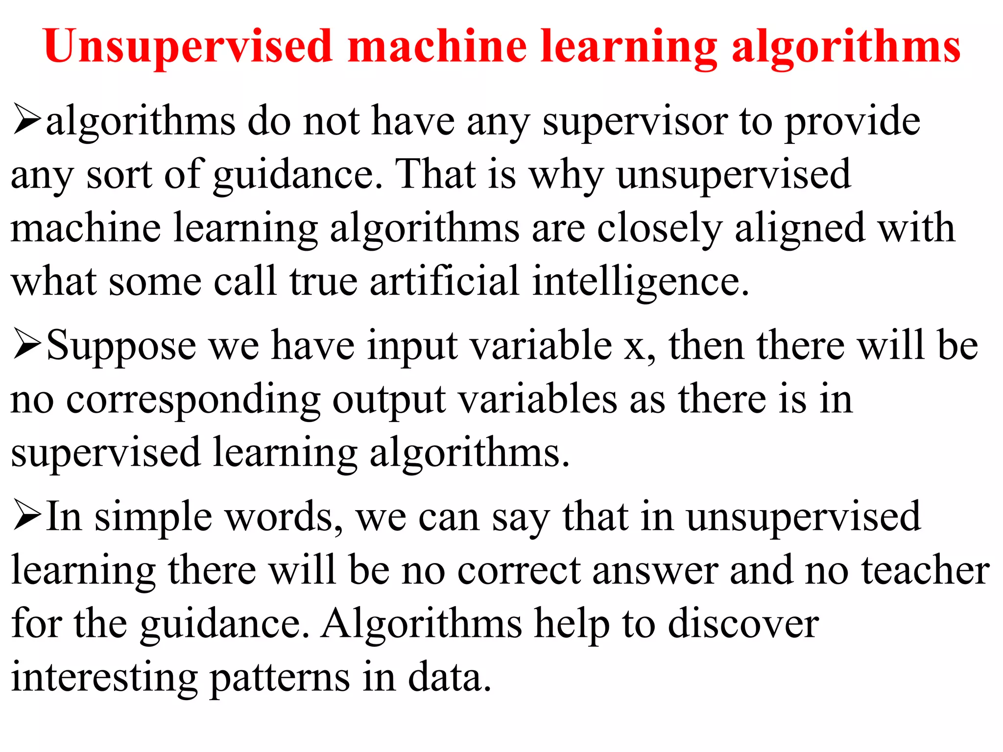 Unsupervised machine learning algorithms
algorithms do not have any supervisor to provide
any sort of guidance. That is why unsupervised
machine learning algorithms are closely aligned with
what some call true artificial intelligence.
Suppose we have input variable x, then there will be
no corresponding output variables as there is in
supervised learning algorithms.
In simple words, we can say that in unsupervised
learning there will be no correct answer and no teacher
for the guidance. Algorithms help to discover
interesting patterns in data.
 