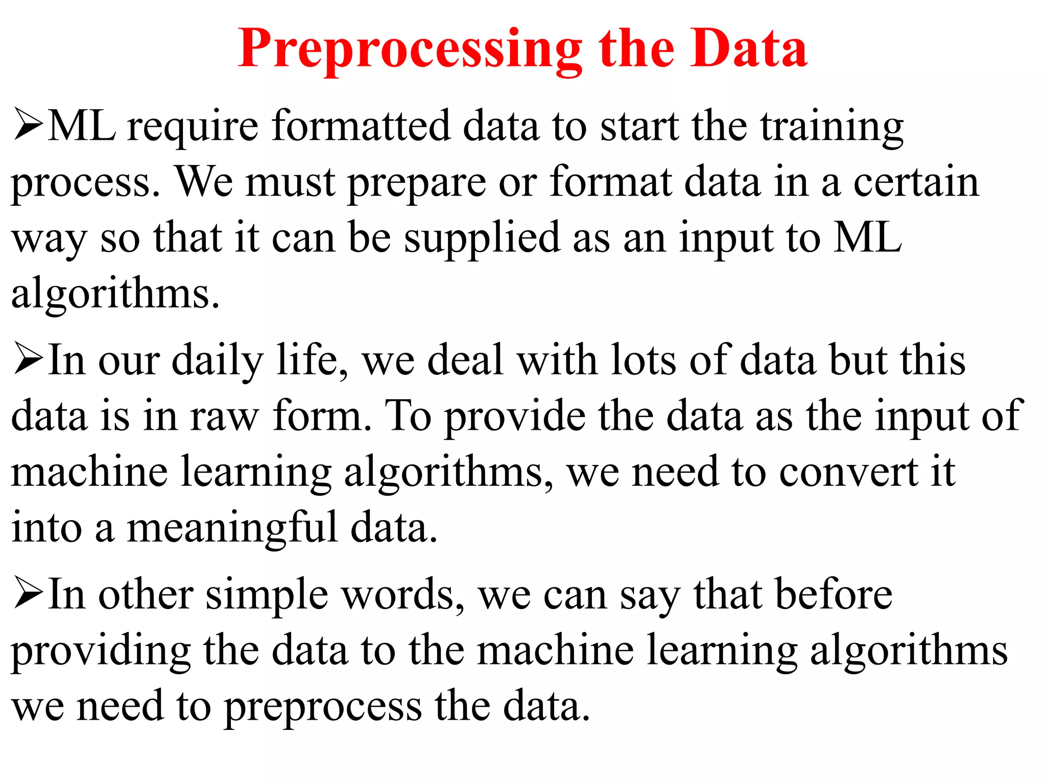 Preprocessing the Data
ML require formatted data to start the training
process. We must prepare or format data in a certain
way so that it can be supplied as an input to ML
algorithms.
In our daily life, we deal with lots of data but this
data is in raw form. To provide the data as the input of
machine learning algorithms, we need to convert it
into a meaningful data.
In other simple words, we can say that before
providing the data to the machine learning algorithms
we need to preprocess the data.
 