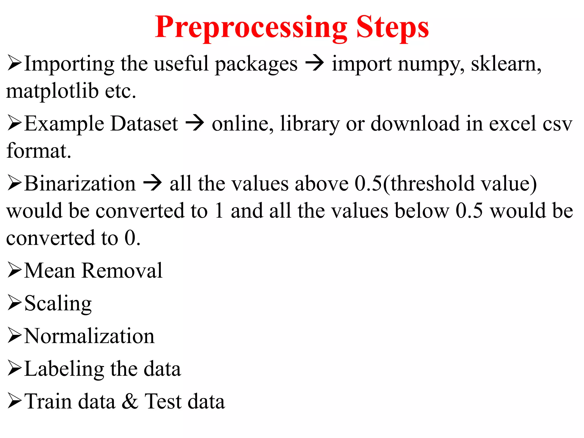 Preprocessing Steps
Importing the useful packages  import numpy, sklearn,
matplotlib etc.
Example Dataset  online, library or download in excel csv
format.
Binarization  all the values above 0.5(threshold value)
would be converted to 1 and all the values below 0.5 would be
converted to 0.
Mean Removal
Scaling
Normalization
Labeling the data
Train data & Test data
 