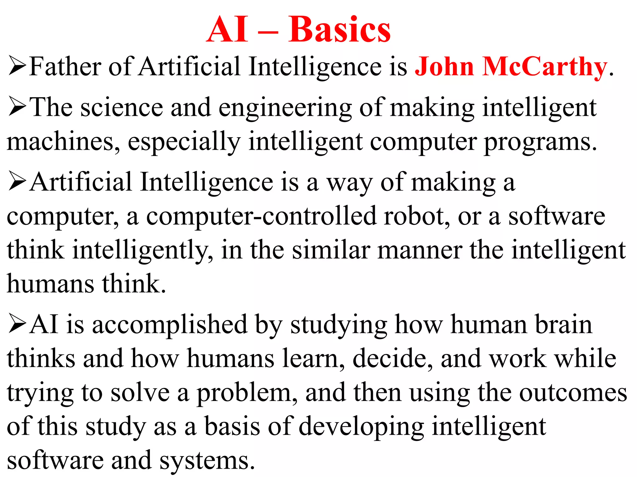 AI – Basics
Father of Artificial Intelligence is John McCarthy.
The science and engineering of making intelligent
machines, especially intelligent computer programs.
Artificial Intelligence is a way of making a
computer, a computer-controlled robot, or a software
think intelligently, in the similar manner the intelligent
humans think.
AI is accomplished by studying how human brain
thinks and how humans learn, decide, and work while
trying to solve a problem, and then using the outcomes
of this study as a basis of developing intelligent
software and systems.
 