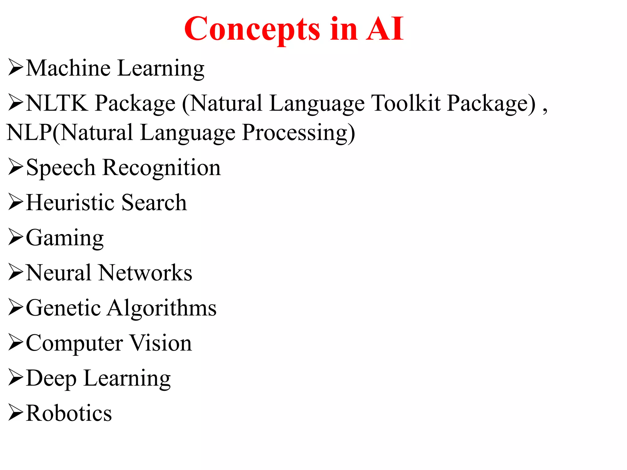 Concepts in AI
Machine Learning
NLTK Package (Natural Language Toolkit Package) ,
NLP(Natural Language Processing)
Speech Recognition
Heuristic Search
Gaming
Neural Networks
Genetic Algorithms
Computer Vision
Deep Learning
Robotics
 