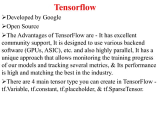 Tensorflow
Developed by Google
Open Source
The Advantages of TensorFlow are - It has excellent
community support, It is designed to use various backend
software (GPUs, ASIC), etc. and also highly parallel, It has a
unique approach that allows monitoring the training progress
of our models and tracking several metrics, & Its performance
is high and matching the best in the industry.
There are 4 main tensor type you can create in TensorFlow -
tf.Variable, tf.constant, tf.placeholder, & tf.SparseTensor.
 